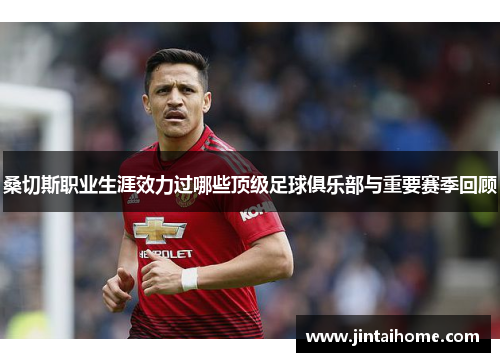 桑切斯职业生涯效力过哪些顶级足球俱乐部与重要赛季回顾 桑切斯职业生涯效力过哪些顶级足球俱乐部与重要赛季回顾